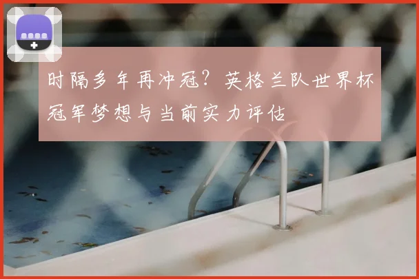 时隔多年再冲冠？英格兰队世界杯冠军梦想与当前实力评估