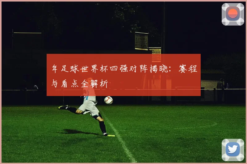 年足球世界杯四强对阵揭晓：赛程与看点全解析