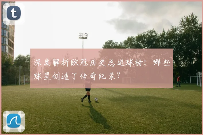 深度解析欧冠历史总进球榜:哪些球星创造了传奇纪录?