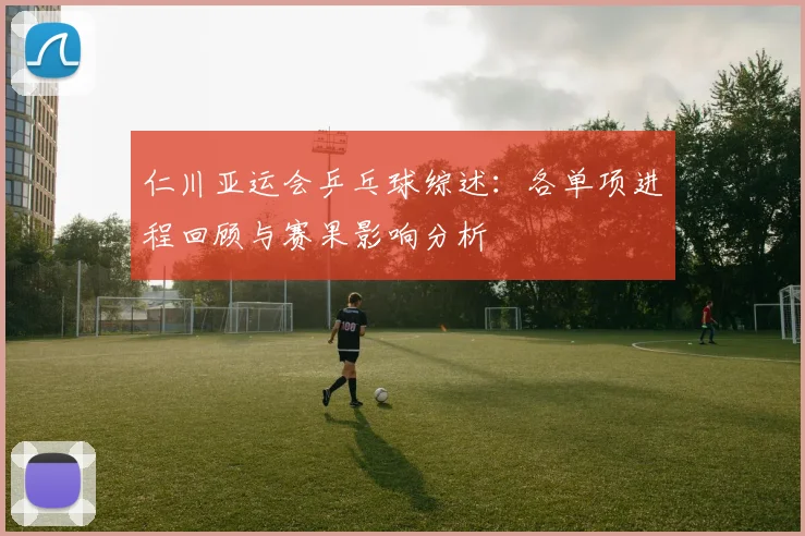 仁川亚运会乒乓球综述：各单项进程回顾与赛果影响分析