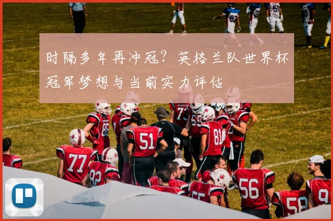 时隔多年再冲冠?英格兰队世界杯冠军梦想与当前实力评估