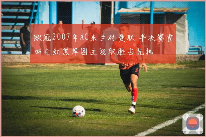 欧冠2007年AC米兰对曼联 半决赛首回合红黑军团主场取胜占先机