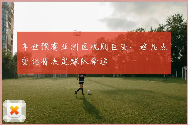 年世预赛亚洲区规则巨变，这几点变化将决定球队命运