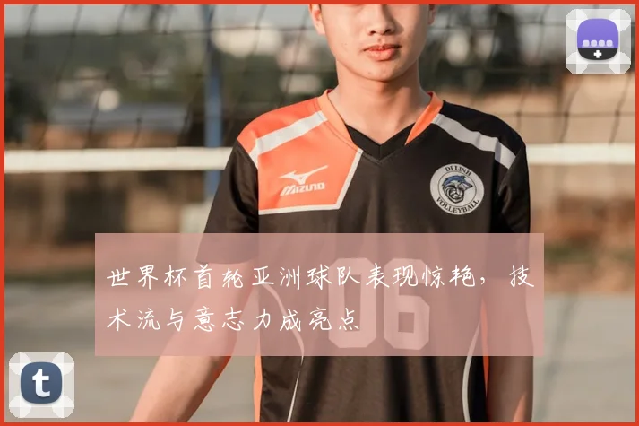 世界杯首轮亚洲球队表现惊艳，技术流与意志力成亮点