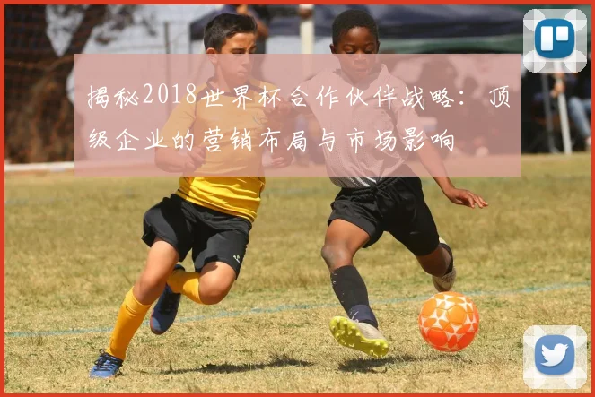 揭秘2018世界杯合作伙伴战略：顶级企业的营销布局与市场影响