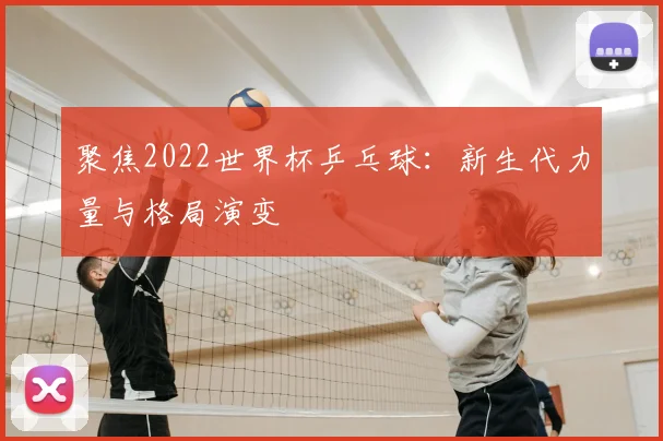 聚焦2022世界杯乒乓球:新生代力量与格局演变