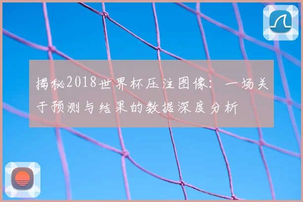 揭秘2018世界杯压注图像：一场关于预测与结果的数据深度分析