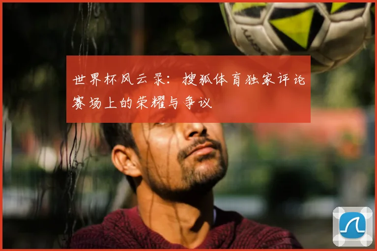 世界杯风云录：搜狐体育独家评论赛场上的荣耀与争议