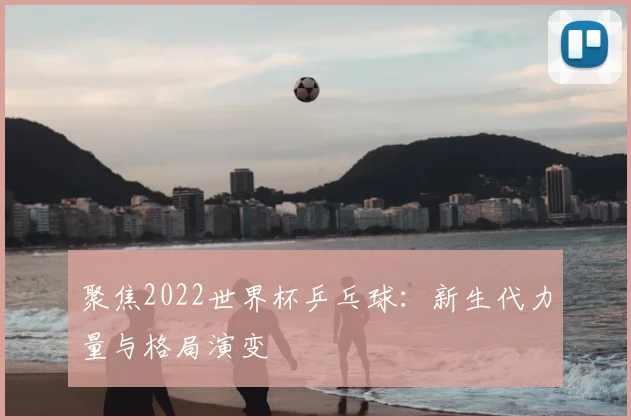 聚焦2022世界杯乒乓球:新生代力量与格局演变