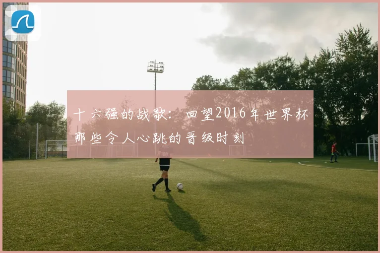 十六强的战歌：回望2016年世界杯那些令人心跳的晋级时刻