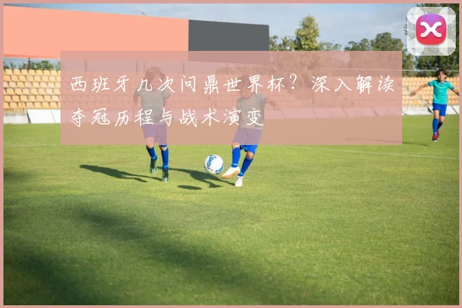 西班牙几次问鼎世界杯？深入解读夺冠历程与战术演变