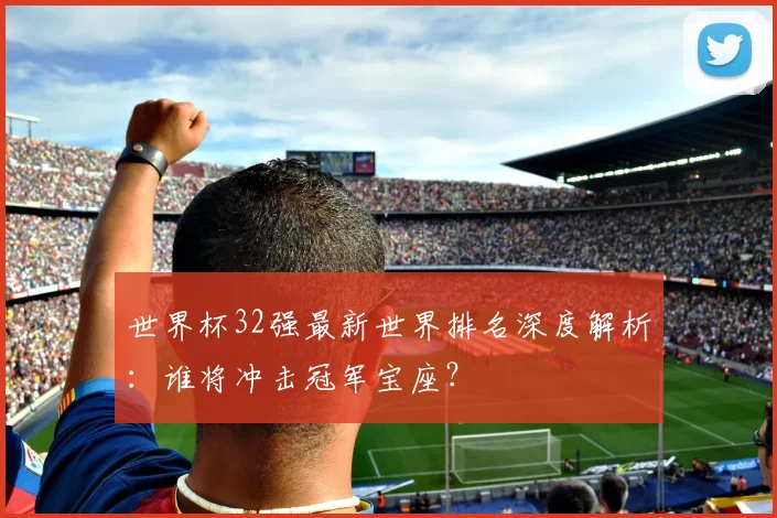 世界杯32强最新世界排名深度解析：谁将冲击冠军宝座？