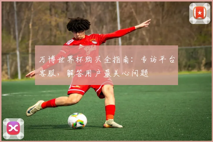 万博世界杯购买全指南：专访平台客服，解答用户最关心问题